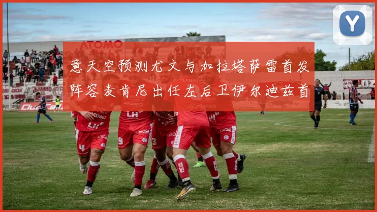 意天空预测尤文与加拉塔萨雷首发阵容麦肯尼出任左后卫伊尔迪兹首发出战