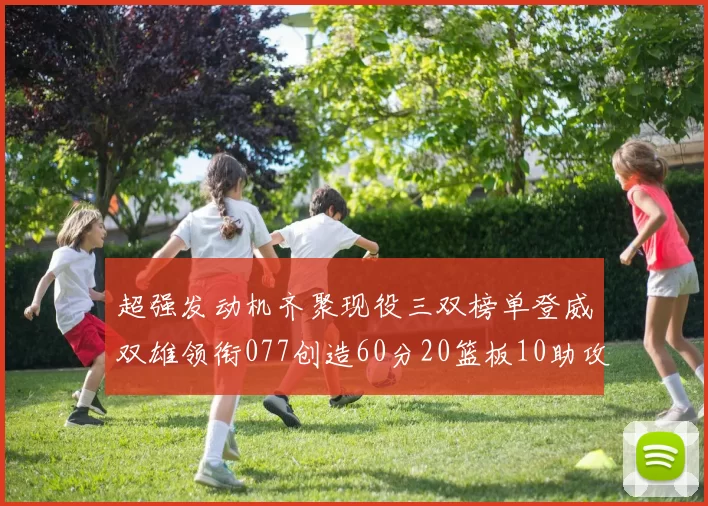 超强发动机齐聚现役三双榜单登威双雄领衔077创造60分20篮板10助攻奇迹