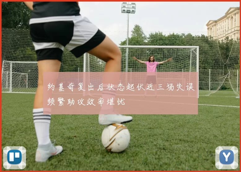 约基奇复出后状态起伏近三场失误频繁助攻效率堪忧