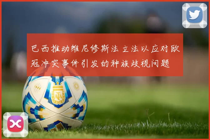 巴西推动维尼修斯法立法以应对欧冠冲突事件引发的种族歧视问题