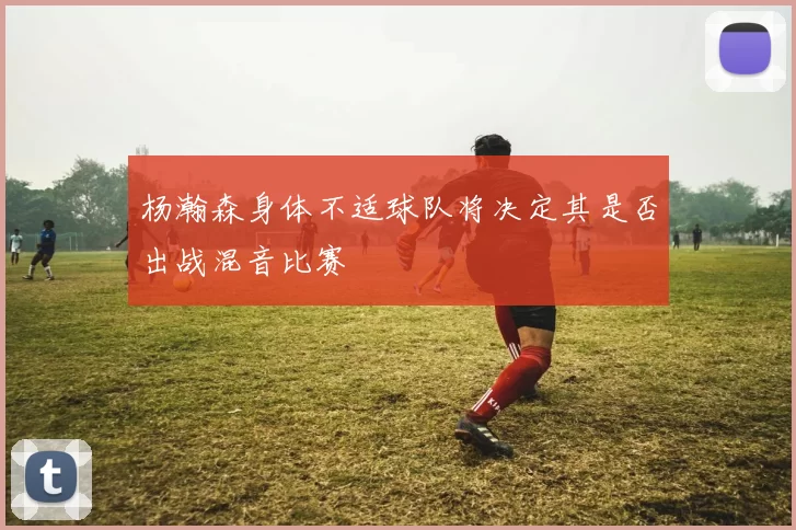 杨瀚森身体不适球队将决定其是否出战混音比赛