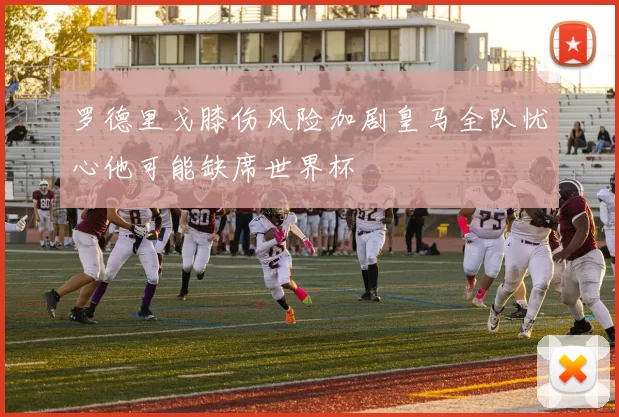 罗德里戈膝伤风险加剧皇马全队忧心他可能缺席世界杯