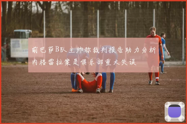 前巴萨B队主帅称裁判报告助力分析内格雷拉案是俱乐部重大失误
