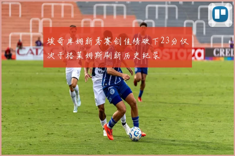 埃奇库姆新秀赛创佳绩砍下23分仅次于格莱姆斯刷新历史纪录