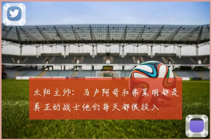 太阳主帅：马卢阿奇和弗莱明都是真正的战士他们每天都很投入