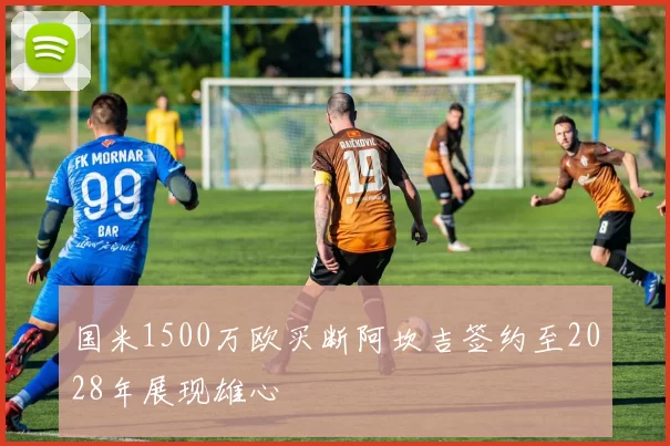国米1500万欧买断阿坎吉签约至2028年展现雄心