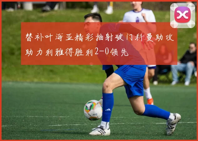替补叶海亚精彩抽射破门科曼助攻助力利雅得胜利2-0领先