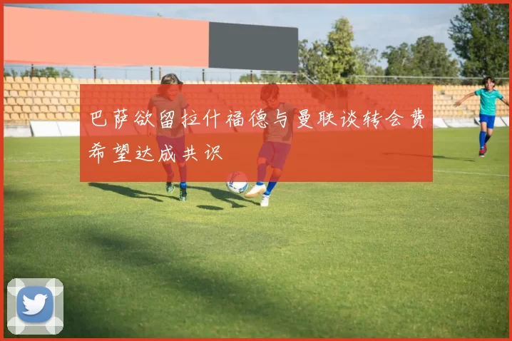 巴萨欲留拉什福德与曼联谈转会费希望达成共识