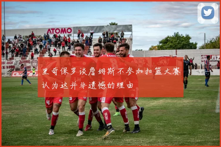 里奇保罗谈詹姆斯不参加扣篮大赛认为这并非遗憾的理由