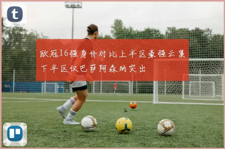 欧冠16强身价对比上半区豪强云集下半区仅巴萨阿森纳突出