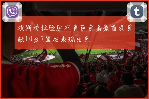 埃斯特拉险胜布鲁萨余嘉豪首发贡献10分7篮板表现出色