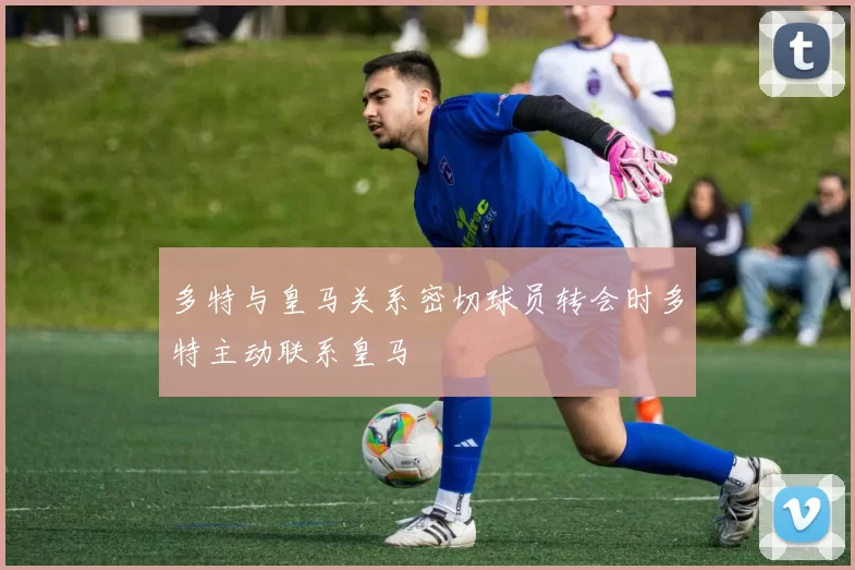 多特与皇马关系密切球员转会时多特主动联系皇马