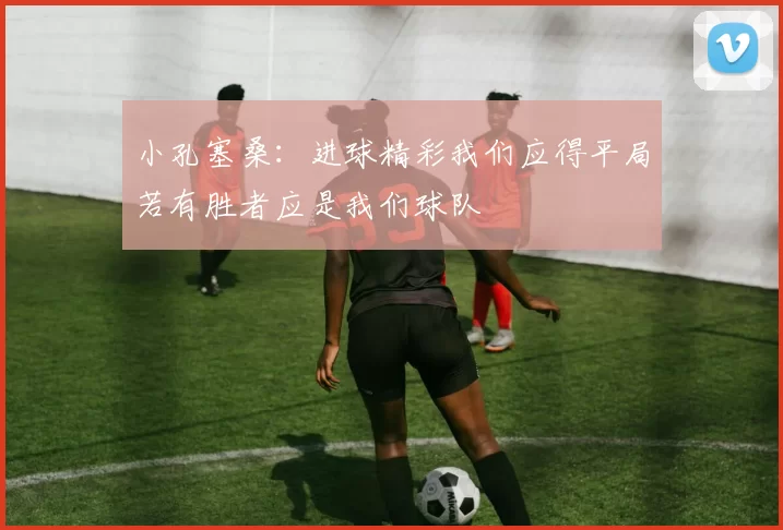 小孔塞桑：进球精彩我们应得平局若有胜者应是我们球队