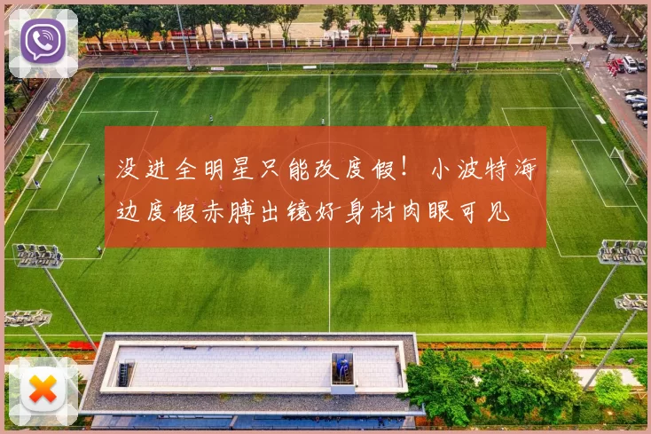 没进全明星只能改度假！小波特海边度假赤膊出镜好身材肉眼可见