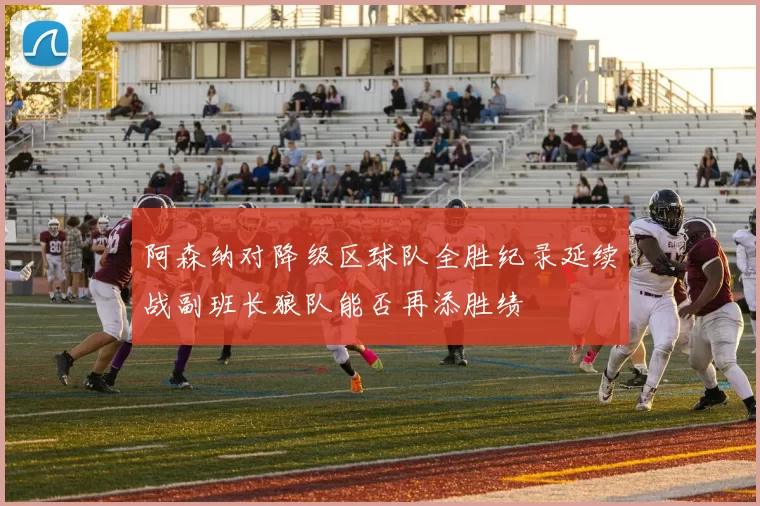 阿森纳对降级区球队全胜纪录延续战副班长狼队能否再添胜绩