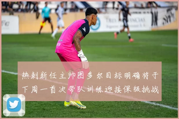 热刺新任主帅图多尔目标明确将于下周一首次带队训练迎接保级挑战