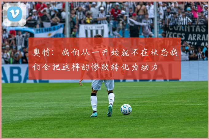 奥特：我们从一开始就不在状态我们会把这样的惨败转化为动力