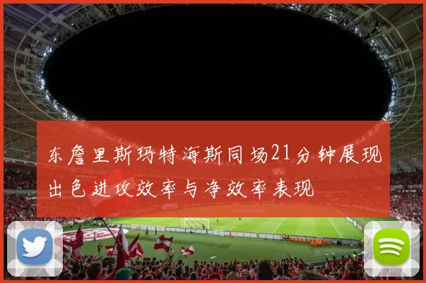 东詹里斯玛特海斯同场21分钟展现出色进攻效率与净效率表现