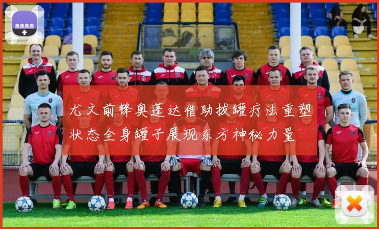 尤文前锋奥蓬达借助拔罐疗法重塑状态全身罐子展现东方神秘力量