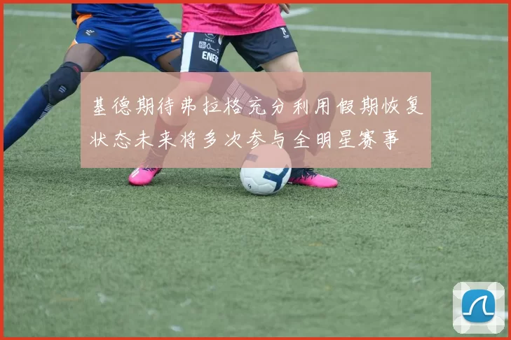 基德期待弗拉格充分利用假期恢复状态未来将多次参与全明星赛事