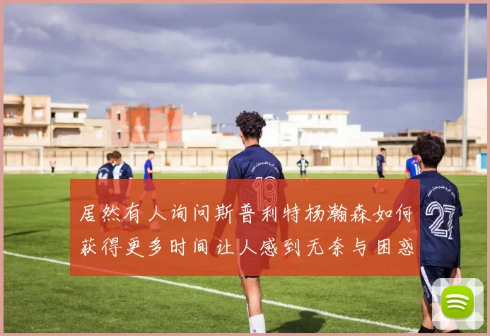 居然有人询问斯普利特杨瀚森如何获得更多时间让人感到无奈与困惑