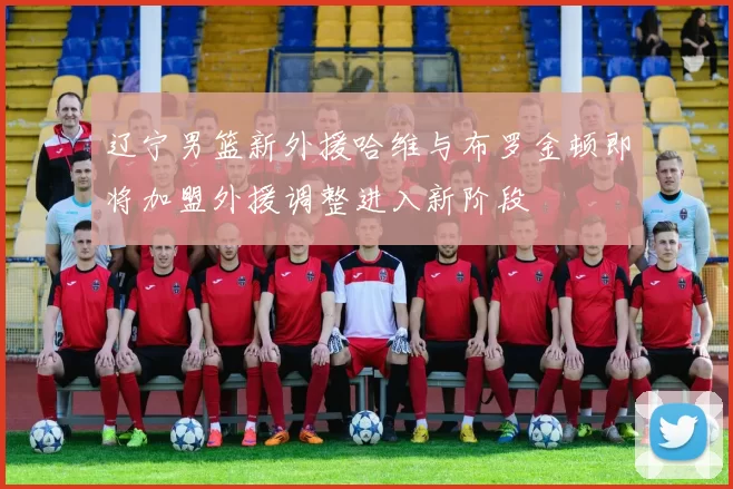 辽宁男篮新外援哈维与布罗金顿即将加盟外援调整进入新阶段