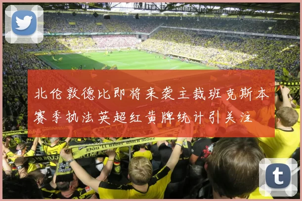 北伦敦德比即将来袭主裁班克斯本赛季执法英超红黄牌统计引关注