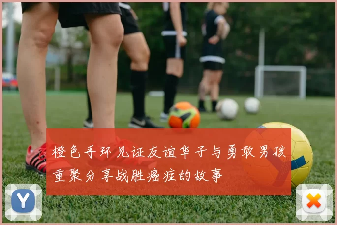 橙色手环见证友谊华子与勇敢男孩重聚分享战胜癌症的故事