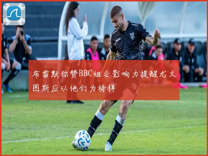 布雷默称赞BBC组合影响力提醒尤文图斯应以他们为榜样