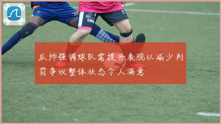 瓜帅强调球队需提升表现以减少判罚争议整体状态令人满意