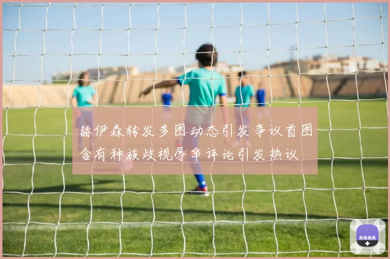 赫伊森转发多图动态引发争议首图含有种族歧视辱华评论引发热议