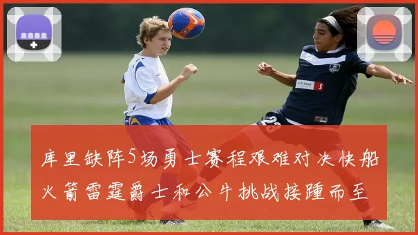 库里缺阵5场勇士赛程艰难对决快船火箭雷霆爵士和公牛挑战接踵而至