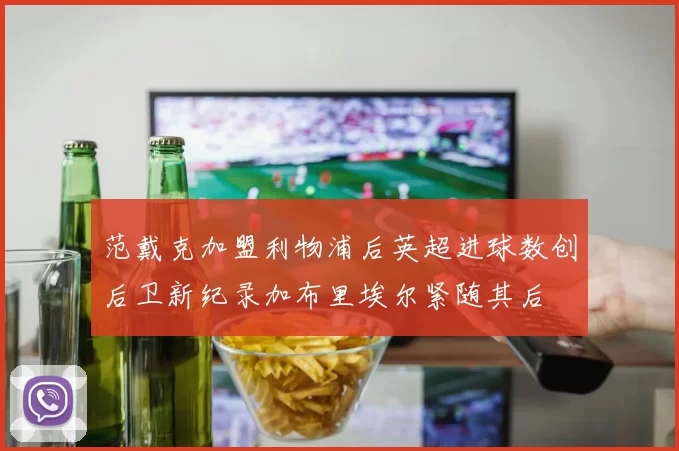 范戴克加盟利物浦后英超进球数创后卫新纪录加布里埃尔紧随其后