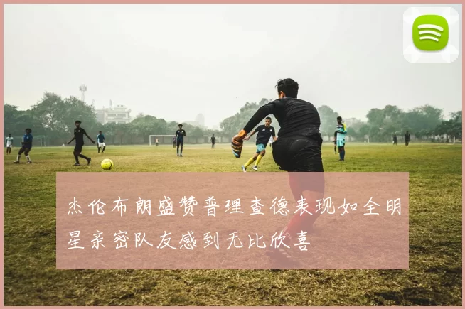 杰伦布朗盛赞普理查德表现如全明星亲密队友感到无比欣喜